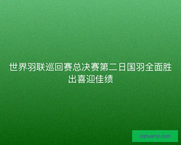 世界羽联巡回赛总决赛第二日国羽全面胜出喜迎佳绩
