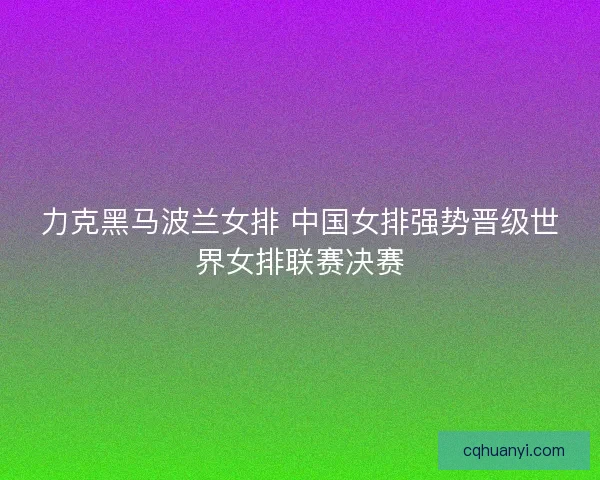 力克黑马波兰女排 中国女排强势晋级世界女排联赛决赛
