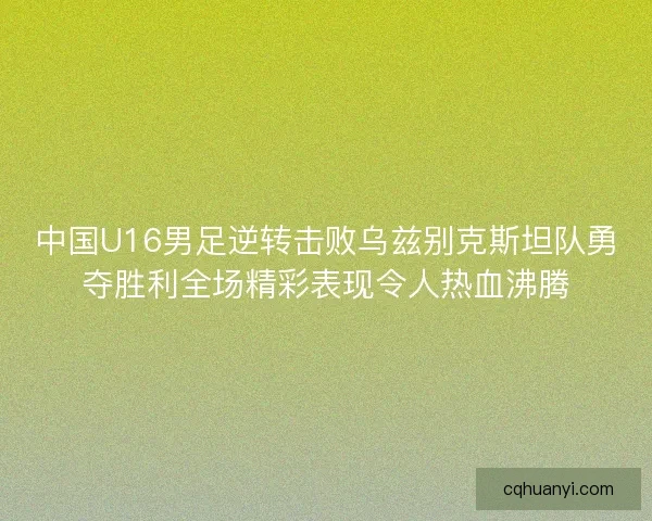 中国U16男足逆转击败乌兹别克斯坦队勇夺胜利全场精彩表现令人热血沸腾