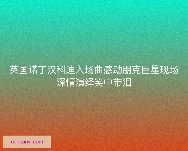 英国诺丁汉科迪入场曲感动朋克巨星现场深情演绎笑中带泪